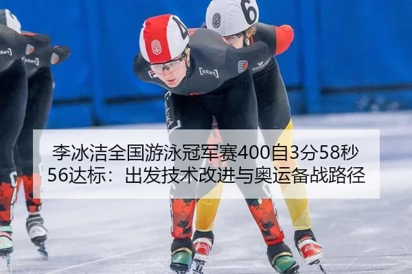 李冰洁全国游泳冠军赛400自3分58秒56达标：出发技术改进与奥运备战路径